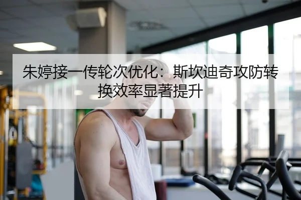朱婷接一传轮次优化：斯坎迪奇攻防转换效率显著提升